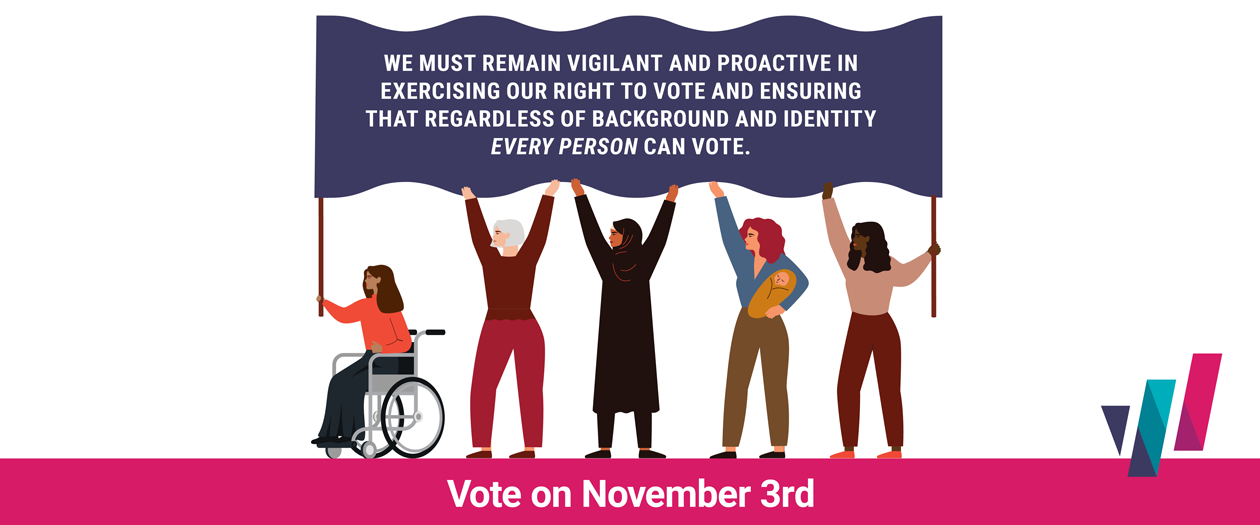 Graphic of diverse clipart women holding up flag with following text on it: We must reman vigilant and proactive in exercising our right to vote and ensuring that regardless of background and identity every person can vote. Vote on November 3rd.